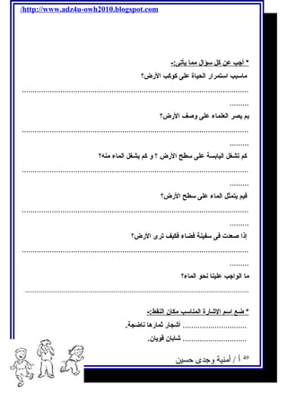 /http://www.adz4u-owh2010.blogspot.com 
* أجتب عن كل سؤال مم ا يح أتى:- 
ماسبب استمرار الحياة على كوكب الرض؟ 
.......................................................................................................... 
......... 
بم يحصر العلماء على وصف الرض؟ 
.......................................................................................................... 
......... 
كم تشغل اليابسة على سطح الرض ؟ و كم يحشغل الماء منه؟ 
.......................................................................................................... 
......... 
فكيم يحتمثل الماء على سطح الرض؟ 
.......................................................................................................... 
......... 
إذا صعدت فكى سفينة فكضاء فككيف ترى الرض؟ 
.......................................................................................................... 
......... 
ما الواجتب علينا نحو الماء؟ 
.................................................................................................................... 
* ضع ا سم ا لشارة ا لمناسب مكان ا لنقط:- 
.............................. أشجار ثمارها ناضجة. 
.............................. شابان قويحان. 
49 أ / أمنية وجدى حسين 
 