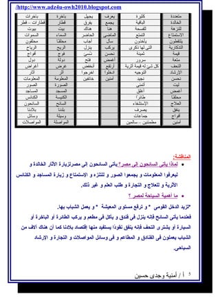 /http://www.adz4u-owh2010.blogspot.com 
متعددة كثيرة يعرف يجهل باخرة باخرات 
الخالدة الباقية يجمع يفرق قطار قطارات – قطر 
للنزهة للفسحة هنا هناك بيت بيوت 
الستمتاع التمتع الماضى الحاضر السماء السموات 
يلتقطون يأخذون سأل أجاب محلقـًاا محلقون 
التذكارية التى لها ذكرى يركب ينزل الريح الرياح 
قيمة ثمينة نحسن نـُسسئ فوج أفواج 
متعة سرور أغمض فتح دولة دول 
التحف كل شئ له قيمة أثرية أرتفع أنخفض غرض أغراض 
الرشاد التوجيه ادخلوا اخرجوا أثر آثار 
نحسن نجيد آمنين خائفين المعلومة المعلومات 
ليت أتمنى الصورة الصور 
أغمض أغلق المسجد المساجد 
محلقـًاا طلائرًاا الكنيسة الكنائس 
العلج الستشفاء السائح السائحون 
ينفق يصرف بلدنا بلدنا 
أفواج جماعات وسيلة وسائل 
آمنين مطمئنين – سالمين المواصلة المواصلت 
المناقشة: 
ل ماذ ا ي أتى ا لسائحون إ لى مصر؟ يأتى السائحون إلى مصرلزيارة الثار الخالدة و · 
ليعرفوا المعلومات و يجمعوا الصور و للتنزه و الستمتاع و زيارة المساجد و الكنائس 
الثرية و للعلج  و التجارة و طلب العلم و غير ذلك. 
م ا أ همية ا لسياحة ل مصر ؟ · 
*تزيد الدخل القومى * و ترفع مستوى المعيشة * و يعمل الشباب بها. 
فعندما يأتى السائح فإنه  ينزل  فى فندق و يأكل فى مطعم و يركب الطائرة أو الباخرة أو 
السيارة أو يشترى التحف فإنه  ينفق نقودًاا يستفيد منها إقتصاد بلدنا كما أن هناك آلف من 
الشباب يعملون فى الفنادق و المطاعم و فى وسائل المواصلت و التجارة و الرشااد 
السياحى. 
5 أ / أمنية وجدى حسين 
 