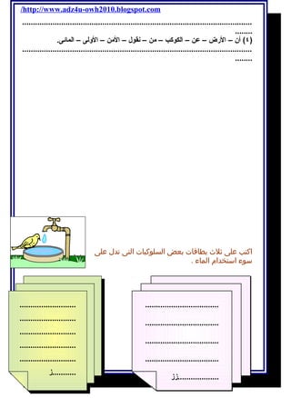 /http://www.adz4u-owh2010.blogspot.com 
.......................................................................................................... 
........) 
٤) أن – الرض – عن – الكوكب – من – نقول – المن – الولى – المائى. 
.......................................................................................................... 
........ 
اكتب على ثلث بطاقات بعض السلوكيات التى تدل على 
سوء استخدام الماء . 
.................................. 
.................................. 
.................................. 
.................................. 
...................زز 
51 أ / أمنية وجدى حسين 
.......................... 
.......................... 
.......................... 
.......................... 
.......................... 
...........ز 
.......................... 
.......................... 
.......................... 
.......................... 
.......................... 
...........ز 
 