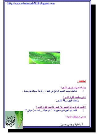 /http://www.adz4u-owh2010.blogspot.com 
ا لمناقشة : 
ل ماذ ا تمايحلت أ وراق ا لشجر؟  
تماليت بسبب النسيم الرائع فكى الجو ، و فكرحة بميلد يحوم  جتديحد .  
أ يحن سقطت قطرة ا لندى ؟  
سقطت فكوق ورقة الشجر.  
كيف عبرت ورقة ا لشجر عن شعوره ا تجاه قطرة ا لندى ؟  
قالت لها تعبيرًااعن شعورها  كم أحبك ... أنت سرُّ حياتى .  
متى ا ستيقظت ا لدني ا ؟  
أ / أمنية وجدى حسين 54 
 