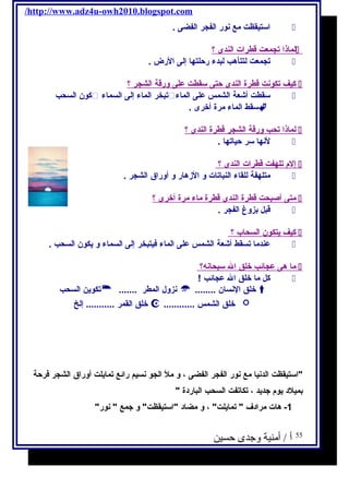 /http://www.adz4u-owh2010.blogspot.com 
استيقظت مع نور الفجر الفضى .  
ل ماذ ا ت جمعت قطرات ا لندى ؟  
تجمعت لتتأهب لبدء رحلتها إلى الرض .  
كيف تكونت قطرة ا لندى حتى سقطت على ورقة ا لشجر ؟  
كون السحب  تبخر الماء إلى السماء  سقطت أشعة الشمس على الماء  
سقط الماء مرة أخرى .  
ل ماذ ا تحب ورقة ا لشجر قطرة ا لندى ؟  
لنها سر حياتها .  
إ لم  تلهفت قطرات ا لندى ؟  
متلهفة للقاء النباتات و الزهار و أوراق الشجر .  
متى أ صبحت قطرة ا لندى قطرة ماء مرة أ خرى ؟  
قبل بزوغ الفجر .  
كيف يحتكون ا لسحاب ؟  
عندما تسقط أشعة الشمس على الماء فكيتبخر إلى السماء و يحكون السحب .  
م ا هى عجائب خلق ا ل سبحانه؟  
كل ما خلق ال عجائب !  
تكويحن السحب  ....... نزول المطر  ........ خلق النسان  
خلق القمر ........... إلخ  ............ خلق الشمس  
استيقظت الدنيا مع نور الفجر الفضى ، و مل الجو نسيم رائع تمايحلت أوراق الشجر فكرحة 
بميلد يحوم  جتديحد ، تكاتفت السحب الباردة  
-1 هات مرادف  تمايحلت ، و مضاد استيقظت و جتمع  نور 
55 أ / أمنية وجدى حسين 
 