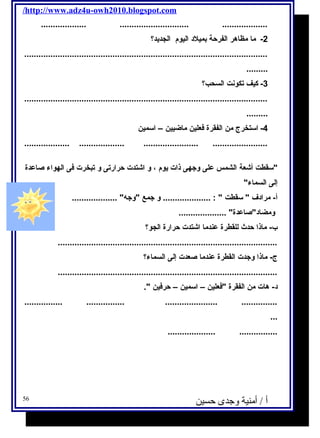 /http://www.adz4u-owh2010.blogspot.com 
................... ............................. ................... 
-2 ما مظاهر الفرحة بميلد اليوم  الجديحد؟ 
...................................................................................................... 
......... 
-3 كيف تكونت السحب؟ 
...................................................................................................... 
......... 
-4 استخرج من الفقرة فكعلين ماضيين – اسمين 
................... ................... ....................... ....................... 
سقطت أشعة الشمس على وجتهى ذات يحوم  ، و اشتدت حرارتى و تبخرت فكى الهواء صاعدة 
إلى السماء 
أ- مرادف  سقطت  : .................... و جتمع وجته ................... 
ومضادصاعدة .................... 
ب- ماذا حدث للقطرة عندما اشتدت حرارة الجو؟ 
............................................................................................ 
ج- ماذا وجتدت القطرة عندما صعدت إلى السماء؟ 
............................................................................................ 
د- هات من الفقرة فكعلين – اسمين – حرفكين . 
................ ................ ...................... ............... 
... 
.................... ................ 
أ / أمنية وجدى حسين 56 
 