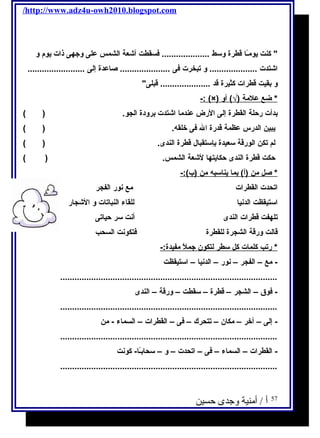 /http://www.adz4u-owh2010.blogspot.com 
 كنت يحومـًاا قطرة وسط .................... فكسقطت أشعة الشمس على وجتهى ذات يحوم  و 
اشتدت .................... و تبخرت فكى ..................... صاعدة إلى ........................ 
و بقيت قطرات كثيرة قد ..................... قبلى 
-: (×) * ضع علمة (√) أو 
بدأت رحلة القطرة إلى الرض عندما اشتدت برودة الجو. ( ) 
يحبين الدرس عظمة قدرة ال فكى خلقه. ( ) 
لم تكن الورقة سعيدة بإستقبال قطرة الندى. ( ) 
حكت قطرة الندى حكايحتها لشعة الشمس. ( ) 
* صل من (أ) بما يح ناسبه من (ب):- 
اتحدت القطرات مع نور الفجر 
استيقظت الدنيا للقاء النباتات و الشجار 
تلهفت قطرات الندى أنت سر حياتى 
قالت ورقة الشجرة للقطرة فكتكونت السحب 
* رتب كلمات كل سطر ل تكون جتمل مفيدة:- 
- مع – الفجر – نور – الدنيا – استيقظت 
........................................................................................... 
- فكوق – الشجر – قطرة – سقطت – ورقة – الندى 
........................................................................................... 
- إلى – آخر – مكان – تتحرك – فكى – القطرات – السماء - من 
........................................................................................... 
- القطرات – السماء – فكى – اتحدت – و – سحابـًاا- كونت 
........................................................................................... 
57 أ / أمنية وجدى حسين 
 