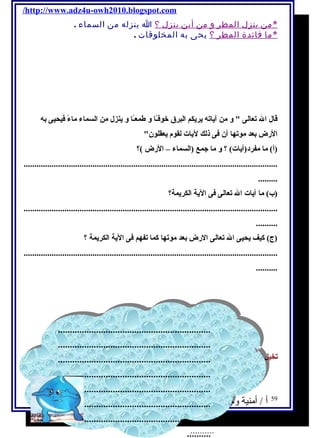/http://www.adz4u-owh2010.blogspot.com 
*م ن ينزل المطر و من أين ينزل ؟ ا ينزله من السماء . 
*م ا فائدة المطر ؟ يحى به المخلوقات . 
قال ال تعالى  و من آيةاته يةريةكم البرق خوفـً ا و طمعـً ا و يةنزل من السماء ماءً  فيحيى به 
الرض بعد موتها أن فى ذلك ليةات لقوم يةعقلون 
(أ) ما مفرد(آيةات) ؟ و ما جمع (السماء – الرض )؟ 
...................................................................................................................... 
......... 
(ب) ما آيةات ال تعالى فى اليةة الكريةمة؟ 
...................................................................................................................... 
.......... 
(ج) كيف يةحيى ال تعالى الرض بعد موتها كما تفهم فى اليةة الكريةمة ؟ 
...................................................................................................................... 
.......... 
................................................................ 
................................................................ 
................................................................ 
................................................................ 
................................................................ 
................................................................ 
................................................................ 
................................................................ 
................................................................ 
................................................................ 
................................................................ 
................................................................ 
................................................................ 
................................................................ 
تخيل نفسك قطرة من قطرات الماء وقل : ماذايححدث إذا لم يحسقط المطر ؟ 
59 أ / أمنية وجدى حسين 
.......... 
.......... 
 