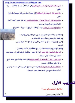 /http://www.adz4u-owh2010.blogspot.com 
ا ذكر صفات بكار موضح اًا م ا أ عجبك فيها. بكارُ تلميذ ذكىٌّ– واسعُ الطلع – سريعُ · 
الفهم . 
ماذ ا ي حب ب كار ا ن ي كون فى ا لمستقبل؟ بكار يحب أن يكون مرشادًاا سياحيـًاا مثل عمه  · 
مفيد. 
م ا ا سم عم ب كار ؟ و ماذ ا أ هداه ؟ و عم ي تحدث ا لكتاب ؟ عم بكار اسمه  مفيد أهداه · 
كتابـًاا صغة يرًااعن السياحة فى مصر . 
م ا أ نواع ا لسياحة فى مصر؟ سياحة (ثقافية – ترفيهية – دينية – علجية ) · 
( ثقافية ):معرفة المعلومات وجمع الصور عن الثار وتاريخ البلد . 
( ترفيهية ):للستمتاع بالثار وجو البلد والتنزه . 
( دينية ) :لزيارة المساجد و الكنائس الثرية و الماكن ذات تاريخ دينى . 
الزهر 
(علجية )للعلج  والستشفاء مثل زيارة {منطقة البحر الحمر وحلوان } 
ل م ا ي هتم ا لسائحون ب آثار مصر ؟ لن آثار مصر لها قيمة تاريخية كبيرة و السائح يجد · 
المتعة فى مشاهدة الثار الخالدة . 
كيف ت خيل  بكار  نفسه  ب عد أ ن أ غمض عينيه ؟ تخيل نفسه  جالسـًاا فوق بساط الريح · 
و قد ارتفع محلقـًاا فى السماء. 
ماذ ا قال  ب كار فى ن فسه ؟ و ل ماذ ا ؟ قال  ليت لى جناحين أطير بهما فى السماء أو ليتنى · 
أمـلـُك بساط الريح حتى أشااهد معالم مصر السياحية. 
لماذا يأتى السائحون إلى مصر ؟ 
أ / أمنية وجدى حسين 6 
 