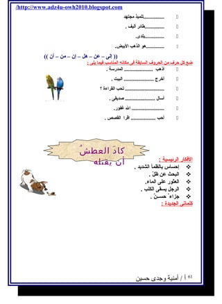 /http://www.adz4u-owh2010.blogspot.com 
تلميذ مجتهد ................  
طائلر أليف . ...............  
بلدى. ...............  
هو الذهب البيض. ..............  
(( إلى – عن – هل – إن – من – أن )) 
ضع كل حرف من الحروف السابقة فى مكانه المناسب فيما يةلى : 
أذهب ...................... المدرسة .  
أخرج ....................... البيت .  
تحب القراءة ؟ ..............................  
أسال ....................... صديةقى .  
ال غفور. .........................  
أحب ................... اقرا القصص .  
ا لفككار ا لرئيسية : 
إحساس بالظمأ الشديحد .  
البحث عن ظلّي .  
العثور على الماء.  
الرجتل يحسقى الكلب .  
جتزاء حســنٌ .  
كلماتى ا لجديحدة : 
61 أ / أمنية وجدى حسين 
كادَ العطشُ 
أن يقتله 
 