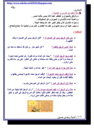/http://www.adz4u-owh2010.blogspot.com 
رواه 
البخارى. 
ماذ ا نتعلم من ا لدرس و ا لحديحث :  
الرفكق بالحيوان و العطف عليه لنه يححس مثلما نحس . Û 
أهمية الماء للنسان و الحيوان و كل المخلوقات . Û 
جتزاء النسان الذى يحفعل الخير عند ال يحدخله الجنة . Û 
يحجب علينا أن نرحم الحيوان و نقدم  له الطعام  و الشراب و نعالجه إذا إحتاج للعلج . Û 
ا لمناقشة : 
متى كان ا لرجتل يح سير فكى ا لصحراء ؟ *كان الرجتل يحسير فكى الصحراء وقت · 
الظهيرة. 
ل ماذ ا أ حس ا لرجتل ب الظم ا ؟ * لن الجو حار . و كان قد استنفد ما معه من · 
الماء . 
كيف وجتد ا لرجتل ا لماء ؟ * بحث عن الماء مرات كثيرة . ثم احتمى تحت شجرة · 
ثم بحث مرة أخرى حتى وفكقه ال سبحانه و تعالى إلى العثور على بئر ماء فكشرب 
حتى ارتوى . 
ماذا كان جتزاء ا لرجتل عند ا ل ؟ * غفر ال له و أدخله الجنة . · 
ل ماذ ا وقف ا لرجتل ت حت ا لشجرة ؟ *وقف الرجتل تحت الشجرة ليحتمى بظلها و · 
يحلتقط أنفاسه قبل أن يحعاود البحث عن الماء . 
ل ماذ ا ن زل ا لرجتل إ لى ا لبئر ؟ * نزل الرجتل إلى البئرحتى يحشرب . · 
ماذا رأى ا لرجتل ؟ و كيف ت صرف مع م ا رآه ؟ * رأى الرجتل كلبًاا يحلهث من شدة · 
العطش ، وقد أثر فكيه منظر الكلب تأثيرًاا بالغــًاا *ثم أسرع الرجتل إلى البئر و خلع 
حذاءه و جتعل يحملؤه بالماء و يحسقى الكلب حتى أرواه . 
63 أ / أمنية وجدى حسين 
 