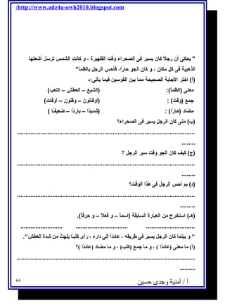 /http://www.adz4u-owh2010.blogspot.com 
 يححكى أن رجتلًا كان يحسير فكى الصحراء وقت الظهيرة ، و كانت الشمس ترسل أشعتها 
الذهبية فكى كل مكان ، و كان الجو حارًاا، فكأحس الرجتل بالظمأ 
(أ) اختر الجتابة الصحيحة مما بين القوسين فكيما يحأتى:- 
معنى (الظمأ): (الشبع – العطش – التعب) 
جتمع (وقت) : (أوقاتون – وقتون – أوقات) 
مضاد (حارًاا) : (شديحدًاا – باردًاا – ضعيفـًاا ) 
(ب) متى كان الرجتل يحسير فكى الصحراء؟ 
.......................................................................................................... 
........ 
(ج) كيف كان الجو وقت سير الرجتل ؟ 
.......................................................................................................... 
........ 
(د) بم أحس الرجتل فكى هذا الوقت؟ 
.......................................................................................................... 
......... 
(هـ) استخرج من العبارة السابقة (اسماًا – و فكعلًا – و حرفكاًا). 
......................... ............................... ............................. 
 و بينما كان الرجل يةسير فى طريةقه ، عائلدً ا إلى داره ، رأى كلبـً ا يةلهثُ  من شدة العطش. 
(أ) ما معنى (عائلدً ا ) ، و ما جمع (كلب) ، و ما مضاد (عائلدً ا )؟ 
...................................................................................................................... 
.......... 
أ / أمنية وجدى حسين 64 
 