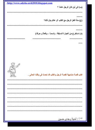 /http://www.adz4u-owh2010.blogspot.com 
(ب) إلى أين كان ا لرجل عائدًاا  ؟ 
...................................................................................................................... 
......... 
(ج) ماذا  فعل ا لرجل مع ا لكلب ؟و علم  يدل ذلك؟ 
...................................................................................................................... 
.......... 
(د) ا ستخرج من ا لعبارة ا لسابقة : (ا سمـًاا – وفعلًا و حرفـًاا) 
............................ ............................................ .................... 
...... 
اكتب قصة مشابهة لقصة الرجل والكلب قد تحدث فى وقتنا الحالى . 
.......................................................................................................... 
.......................................................................................................... 
.......................................................................................................... 
.......................................................................................................... 
.......................................................................................................... 
.......................................................................................................... 
.......................................................................................................... 
.......................................................................................................... 
65 أ / أمنية وجدى حسين 
 