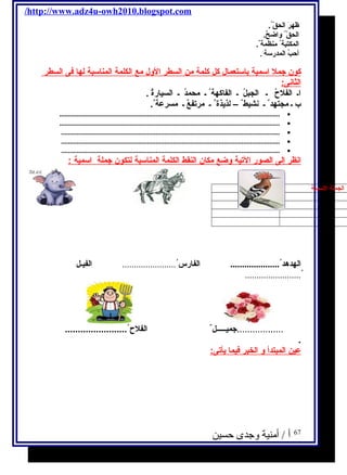 /http://www.adz4u-owh2010.blogspot.com 
ظهرَ  ا لحقّ  . 
ا لحقّ  وا ضحٌ.. 
ا لمكتبة منظمة . 
أحبُ. ا لمدرسة . 
كون جمل ا سـمية ب اسـتعمال كل كلمة من ا لسطر ا لول مع ا لكلمة ا لمناسـبة ل ه ا فى ا لسطر 
الثانى: 
ا ـ ا لفلحُ. ـ ا لجبلُ. ـ ا لفاكهة ـ محمدُ. ـ ا لسيارةُ. . 
ب ـ مجتهد ـ نشيط – لذيذة ـ مرتفعٌ. ـ مسرعة . 
.............................................................................................................................. · 
.............................................................................................................................. · 
............................................................................................................................. · 
............................................................................................................................. · 
............................................................................................................................. · 
ا نظر إ لى ا لصور ا لتية وضع مكان ا لنقط ا لكلمة ا لمناسـبة ل تكون جملة ا سـمية : 
ا لجملة ا لسمية ا لجملة ا لفعلية 
ا لهدهد ..................... ا لفارس ....................... ا لفيـل 
........................ُ. 
..................جميـــــل الفلح  ........................ 
. 
عين ا لمبتد أ و ا لخبر فيم ا ي أتى: 
أ / أمنية وجدى حسين 
67 
 