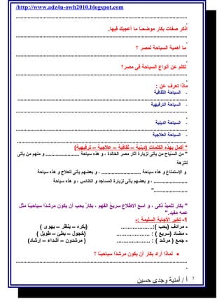 /http://www.adz4u-owh2010.blogspot.com 
..................................................................................................................... 
. 
اذكر صفات بكار موضحـًاا ما أعجبك فيها. 
..................................................................................................................... 
. 
ما أهمية السياحة لمصر ؟ 
..................................................................................................................... 
. 
تكلم عن أنواع السياحة فى مصر؟ 
..................................................................................................................... 
. 
ماذا تعرف عن : 
- السياحة الثقافية 
.................................................................................................................... 
- السياحة الترفيهية 
..................................................................................................................... 
. 
- السياحة الدينية 
..................................................................................................................... 
- السياحة العلجية 
.................................................................................................................... 
* أكمل ب هذه ا لكلمات (دينية – ث قافية – علجية – ت رفيهية) 
 من السـّرياح من يأتى لزيارة آثار مصر الخالدة ، و هذه سياحة ....................... و منهم من يأتى 
للنزهة 
و الستمتاع و هذه سياحة ........................... ، و بعضهم يأتى للعلج  و هذه سياحة 
....................... ، و بعضهم يأتى لزيارة المساجد و الكنائس ، و هذه سياحة 
....................... 
 بكار تلميذ ذكى ، و اسع الطلع سريعُ الفهم ، بكارُ يحب أن يكون مرشادًاا سياحيـًاا مثل 
عمه  مفيد. 
-1 ت خير ا لجابة ا لسليمة :- 
- مرادف (يحب ):................... (يكره – ينظر – يهوى ) 
- مضاد (سريع ) : .................... (خجول  – بطئ – طويل ) 
- جمع ( مرشاد ) : .................... ( مرشادون – أشاداء – إرشااد) 
لماذا أراد بكار أن يكون مرشادًاا سياحيـًاا ؟ · 
..................................................................................................................... 
. 
7 أ / أمنية وجدى حسين 
 