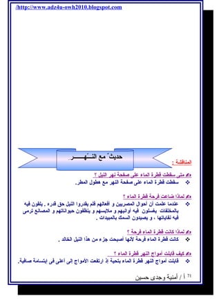 /http://www.adz4u-owh2010.blogspot.com 
ا لمناقشة : 
متى سـقطت قطرة ا لماء على صفحة نهر ا لنيل ؟  
سـقطت قطرة الماء على صفحة النهر مع هطول المطر.  
ل ماذ ا ضاعت فرحة قطرة ا لماء ؟  
عندما علمت أن أحوال المصريين و أفعالهم فلم يقدروا النيل حق قدره . يلقون فيه  
بالمخلفات يغسلون فيه أوانيهم و ملبسهم و ينظفون حيواناتهم و المصانع ترمى 
فيه نفاياتها ، و يصيدون السمك بالمبيدات . 
ل ماذ ا كانت قطرة ا لماء فرحة ؟  
كانت قطرة الماء فرحة لنها أصبحت جزء من هذا النيل الخالد .  
كيف قابلت أ مواج ا لنهر قطرة ا لماء ؟  
قابلت أمواج النهر قطرة الماء بتحية إذ ارتفعت المواج إلى أعلى فى إبتسامة صافية.  
71 أ / أمنية وجدى حسين 
حديث مع ا لنـــّ هـــــــر  