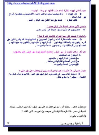 /http://www.adz4u-owh2010.blogspot.com 
ماذا قال ا لهواء ل قطرة ا لماء عندم ا قابله ا ؟ و بماذ ا أ جابته؟  
قال الهواء : أراك مبتسمة سـعيدة يا قطرة الماء لنك تبدئين رحلتك بين أمواج  
نهر النيل الخالد . 
قالت القطرة : عندك حق فأنا أعشق هذه البلد و أهلها . 
من ا لذين صنعو ا ا لحياة على أ رض مصر ؟  
المصريون هم الذين صنعوا الحياة على أرض مصر.  
ل ماذ ا ا رتسمت على وجه ا لهواء علمات عدم ا لرضا ؟  
عندما علمت قطرة الماء أن أحوال المصريين و أفعالهم تبدلت فلم يقدروا النيل حق  
قدره . يلقون فيه بالمخلفات ويغسلون فيه أوانيهم و ملبسهم و ينظفون فيه حيواناتهم و 
المصانع ترمى فيه نفاياتها ، و يصيدون السمك بالمبيدات . 
ا ذكر أ شكال ا لثلوث فى ن هر ا لنيل . ( تعددت أشكال تلوث نهر النيل . اذكر بعضها.)  
أ) يلقون فيه المخلفات .  
ب) يغسلون فيه أوانيهم و ملبسهم. 
جـ) ترمى المصانع نفاياتها فى مياهه . 
8) يصيدون السمك بالمبيدات . 
م ا ا لحل فى هذا ا لثلوث ؟ كيف يمكن ل لمصريين أ ن يحفظو ا على نهر ا لنيل ؟  
أن يعود أبناء مصر إلى تقديرهم و احترامهم لنهر النيل . فل يلوثوه بأى شكل من  
الشكال و يعاقبون من يقوم بذلك . 
مع هطول ا لمطر ، سقطت أنا و أخوا تى ا لقطرا ت على نهر ا لنيل ، ذلك ا لنهر ا لعظيم ، شريان 
ا لحياة فى مصر ، كنت فرحة للغاية بأننى أصبحت جزءًا من هذا  ا لنهر ا لخالد  
(أ) أكمل ما يأتى :- 
أ / أمنية وجدى حسين 72 
 