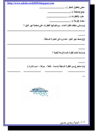/http://www.adz4u-owh2010.blogspot.com 
معنى (هطول ا لمطر ) : ...................................... 
جمع (صفحة ) :................................... 
مفرد (ا لقطرا ت ) : ................................ 
مضاد (فرحة ) : ............................... 
(ب) متى سقطت قطرة ا لماء ، ووأخوا تها ا لقطرا ت على صفحة نهر ا لنيل ؟ 
...................................................................................................................... 
.......... 
(ج) صف نهر ا لنيل ، كما ورد فى ا لعبارة ا لسابقة . 
...................................................................................................................... 
.......... 
(د) لماذ كانت قطرة ا لماء فرحة للغاية ؟ 
...................................................................................................................... 
.......... 
(ه) ا ستخرج من ا لفقرة ا لسابقة (ا سمـًاا – فعلًا - حرفـًاا – ا سم ا شارة ) 
.................... .......................... ........................... .......................... 
.... 
73 أ / أمنية وجدى حسين 
 