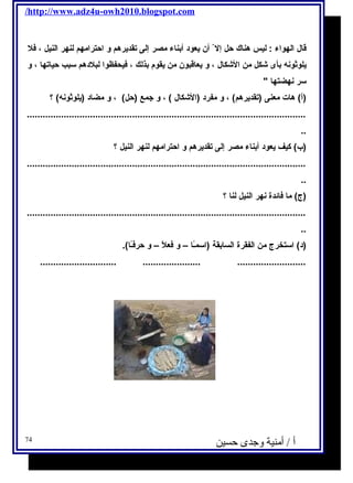 /http://www.adz4u-owh2010.blogspot.com 
قال الهواء : ليس هناك حل إل أن يعود أبناء مصر إلى تقديرهم و احترامهم لنهر النيل ، فل 
يلوثونه بأى شكل من الشكال ، و يعاقبون من يقوم بذلك ، فيحفظوا لبلدهم سـبب حياتها ، و 
سـر نهضتها  
(أ) هات معنى (تقديرهم) ، و مفرد (الشكال ) ، و جمع (حل) ، و مضاد (يلوثونه) ؟ 
.......................................................................................................... 
.. 
(ب) كيف يعود أبناء مصر إلى تقديرهم و احترامهم لنهر النيل ؟ 
.......................................................................................................... 
.. 
(ج) ما فائدة نهر النيل لنا ؟ 
.......................................................................................................... 
.. 
(د) اسـتخرج من الفقرة السابقة (اسـمـًاا – و فعلًا – و حرفـًاا). 
............................. ...................... .......................... 
أ / أمنية وجدى حسين 74 
 