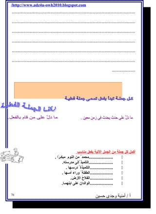 /http://www.adz4u-owh2010.blogspot.com 
.......................................................................................................... 
.......................................................................................................... 
.......................................................................................................... 
.......................................................................................................... 
.......................................................................................................... 
.......................................................................................................... 
.................... 
أ كمل كل جملة من ا لجمل ا لتية ب فعل مناسـب 
محمد من النوم مبكـرًاا . .....................  
التلميذ إلى مدرسـتهِ. .....................  
التلميذة درســها . ....................  
الطفلة وراءَ  أمــها . ....................  
الفلح ُ الرضَ . ....................  
الوالدان على ابنهمـا. ....................  
أ / أمنية وجدى حسين 
76 
 