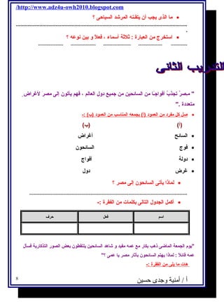 /http://www.adz4u-owh2010.blogspot.com 
ما الذى يجب أن يتقـنه  المرشاد السياحى ؟ · 
..................................................................................................................... 
. 
استخرج  من العبارة : ثلثة أسماء ، فعلًا و بين نوعه  ؟ · 
.................... .................... ...................... ................... ............. 
 مـِىصرُ تجذبُ أفواجـًاا من السائحين من جميع دول  العالم ، فهم يأتون إلى مصرَ  لغراض متعددة . 
صل كل مفرد من ا لعمود (أ) بجمعه  ا لمناسب من ا لعمود (ب) :- · 
(أ) (ب) 
السائح أغراض · 
فوج  السائحون · 
دولة أفواج  · 
غرض دول  · 
لماذا يأتى السائحون إلى مصر ؟ · 
.............................................................................................................................. 
أكمل الجدول  التالى بكلمات من الفقرة :- · 
اسم فعل حرف 
يوم الجمعة الماضى ذهب بكار مع عمه  مفيد و شااهد السائحين يلتقطون بعض الصور التذكارية فسأل  
عمه  قائلًا : لماذا يهتم السائحون بآثار مصر يا عمى ؟ 
هات م ا ي لى من ا لفقرة :- 
أ / أمنية وجدى حسين 8 
 