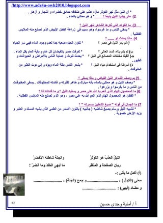 /http://www.adz4u-owh2010.blogspot.com 
* أن النيل مثل نهر الكوثر ماؤه عذب على ضفافه حدائق خضراء و أشجار و أزهار . 
2) مت ى ي بدو ا ا لنيل ب ديعًا ا ؟ * و هو ممتلئ بالماء . 
3 ) ما ا لفوائد ا لتى ذكره ا ا لشاعر ل نهر ا لنيل ؟ 
* يسقى الناس و ما غرسـوا، وهو سـبب فى زراعة القطن البيض الذى نصنع منه الملبس 
القطنية . 
4 ) ماذا ي حدث ل و ...... ؟ 
أ) لم يمر النيل فى مصر ؟ * تكون الحياه صعبة جدًاا لعدم وجود الماء فهى سـر الحياه 
. 
ب) لم يتم بناء السد العالى ؟ * لغرقت مصر بالفيضان كل عام و بقية العام يقل الماء . 
جـ) ألقينا مخلفات المصانع فى النيل ؟ * يحدث تلوث و إصابة الناس بالمراض و الحيوانات و 
الطيور. 
د) أسـرفنا فى اسـتخدام مياه النيل ؟ * يشعر الناس بقلة الماء ويؤدى إلى موت الكثير من 
الخلوقات . 
5 ) بم وصف ا لشاعر ا لنيل ا لفياض و ماذ ا ي سقى ؟ 
* وصف النيل و هو ممتلئ بالماء بأنه مبارك و طاهر لكثرته و فائدته للمخلوقات . يسقى المخلوقات 
من الناس و ما يغرسـوا و يزرعوا . 
6 ) م ا ا لمحصول ا لهام ا لذى أ نعم ب ه ا ل على مصر و ي سقيه ا لنيل ؟ و م ا فائدته ل نا ؟ 
* القطن هو المحصول الهام الذى أنعم ال به على مصر ، وهو الذى نصنع منه الملبس القطنية . 
7 ) م ا ا لجمال فى قوله  صبغ ا لشطين ب سمرته  ؟ 
* تشبيه النيل برسـام يصبغ شاطئيه ( جانبيه ) باللون السـمر من الطمى الذى يشبه المسك و العنبر و 
يزيد الرض خصوبة . 
ا لنيلُ. ا لعذبُ. هو ا لكوثرُ. وا لجنة شاطئه ا لخضرْ 
ريان ا لصفحةِ و ا لمنظر ما أبهى ا لخلدَ  وما أنضرْ ! 
(أ) أكمل ما يأتى :- 
معنى (ا لكوثر) : ............................ و جمع (ا لجنة) : .......................... 
و مضاد (أبهى) : ............................... 
أ / أمنية وجدى حسين 82 
 