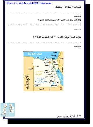/http://www.adz4u-owh2010.blogspot.com 
(ب) ا شرح ا لبيت ا لول بأسلوبك. 
...................................................................................................................... 
.......... 
(ج) كيف يبدو وجه ا لنيل ؟ كما تفهم من ا لبيت ا لثانى ؟ 
...................................................................................................................... 
.......... 
(د) ما ا لجمال فى قول ا لشاعر :  ا لنيلُ. ا لعذبُ. هو ا لكوثرُ. ؟ 
...................................................................................................................... 
.......... 
83 أ / أمنية وجدى حسين 
 