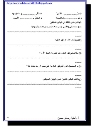 /http://www.adz4u-owh2010.blogspot.com 
ا لبحرُ.... ....... ......... . ا لقدس ا لسـّ اقى .................... و ما غرسوا  
و هو .................... لما لبسوا  و ا لمنعمُ. بـ ................... ا لنـــورْ 
(أ) أكمل مكان ا لنقط فى ا لبيتين ا لسابقين 
(ب) هات معنى (ا لقدس ) ، و جمع (ا لبحر) ، و مضاد (لبسوا ) ؟ 
...................................................................................................................... 
.......... 
(ج) بم وصف ا لشاعر نهر ا لنيل ؟ 
...................................................................................................................... 
.......... 
(د) ماذا  يسقى نهر ا لنيل ، كما تفهم من ا لبيت ا لول ؟ 
...................................................................................................................... 
.......... 
(ه) ما ا لمحصول ا لذى أنعم نهر ا لنيل به على مصر ؟ و ما فائدته لنا ؟ 
...................................................................................................................... 
.......... 
(ح) ا كتب ا لبيتين ا لتاليين لهذين ا لبيتين ا لسابقين. 
...................................................................................................................... 
.......... 
أ / أمنية وجدى حسين 84 
 