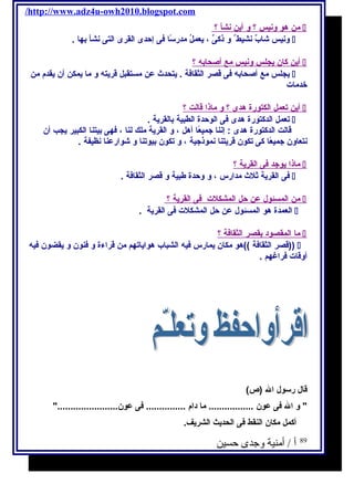 /http://www.adz4u-owh2010.blogspot.com 
من هو ونيس ؟ و أ ين نش أ ؟  
ونيس شابٌ نشيط و ذكىٌ ، يعملُ مدرسـًاا فى إحدى القرى التى نشأ بها .  
أ ين كان يجلس ونيس مع أ صحابه ؟  
يجلس مع أصحابه فى قصر الثقافة . يتحدث عن مستقبل قريته و ما يمكن أن يقدم من  
خدمات 
أ ين تعمل ا لكتورة هدى ؟ و ماذ ا قالت ؟  
تعمل الدكتورة هدى فى الوحدة الطبية بالقرية .  
قالت الدكتورة هدى : إننا جميعًاا أهل ، و القرية ملك لنا ، فهى بيتنا الكبير يجب أن 
نتعاون جميعًاا كى تكون قريتنا نموذجية ، و تكون بيوتنا و شوارعنا نظيفة . 
ماذا يوجد فى ا لقرية ؟  
فى القرية ثلث مدارس ، و وحدة طبية و قصر الثقافة .  
من ا لمسئول عن حل ا لمشكلت فى ا لقرية ؟  
العمدة هو المسئول عن حل المشكلت فى القرية .  
م ا ا لمقصود بقصر ا لثقافة ؟  
قصر الثقافة ))هو مكان يمارس فيه الشباب هواياتهم من قراءة و فنون و يقضون فيه ))  
أوقات فراغهم . 
قال رسـول ال (ص) 
 و ال فى عون ................. ما دام ............... فى عون....................... 
أكمل مكان النقط فى الحديث الشريف. 
89 أ / أمنية وجدى حسين 
 