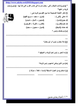 /http://www.adz4u-owh2010.blogspot.com 
 (ونيس) شاب نشيط و ذكى ، يعمل مدرســًاا فى إحدى القرى التى نشأ بها ، (ونيس) يحب 
قريته و أهلها 
(أ) اختر الجابة الصحيحة مما بين القوسـين فىما يلى : 
-1 معنى (ذكى ) : (حزين – سـعيد – سـريع الفهم) 
-2 جمع (شاب) : (شبابون – أشبال – شباب) 
-3 مفرد(القرى) : (القارن – القرية – القريتون) 
-4 مضاد (نشيط): (كسول – محبون – سـعيد) 
(ب) بم يتصف ونيس ؟ 
.......................................................................................................... 
.... 
(ج) ماذا يعمل و نيس؟ و أين يعمل؟ 
.......................................................................................................... 
.... 
(د) ما شعور و نيس نحو قريته و أضهلها ؟ 
.......................................................................................................... 
..... 
(هـ) من الذين يباهى أمامهم و نيس قريته؟ 
.......................................................................................................... 
(و) اسـتخرج من العبارة السابقة (اسـمـًاا – فعلًا – حرفـًاا ) 
.............................. .......................... .................... 
91 أ / أمنية وجدى حسين 
 