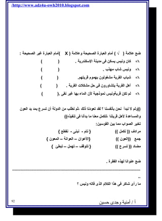 /http://www.adz4u-owh2010.blogspot.com 
أمام العبارة غير الصحيحة : ( X ) ضع علمة ( √ ) أمام العبارة الصحيحة وعلمة 
كان ونيس يسكن فى مدينة السـكندرية . ( )  
ونيس شاب مهذب . ( )  
شباب القرية مشغولون بهموم قريتهم. ( )  
أهل القرية يتشاورون فى حل مشكلت القرية . ( )  
لم تكن قريةونيس نموذجية لن الماء بها غير نقى .( )  
((ولم ل نبدأ نحن بأنفسنا ؟ لقد تعودنا ذلك ،ثم نطلب من الدولة أن تسرع بمد يد العون 
والمساعدة لهل قريتنا ،لتكمل معنا ما بدأنا فى تنفيذه)) 
تخير الصواب مما بين القوسـين: 
مرادف (( نكمل )) { نتم - نبنى - نقطع } 
جمع ((العون )) {العوان – العوانة – المعون } 
مضاد (( تسرع )) { تتوقف – تهمل – تبطئ } 
ضع عنوانا لهذه الفقرة . 
.......................................................................................................... 
.. 
ما رأى شاكر فى هذا الكلم الذى قاله ونيس ؟ 
أ / أمنية وجدى حسين 92 
 