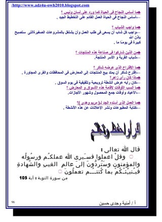 /http://www.adz4u-owh2010.blogspot.com 
م ا أ سـاس ا لنجاح  فى ا لحياة كم ا ورد على ل سان ونيس ؟ ♣ 
←أسـاس النجاح  فى الحياة العمل القائم على التخطيط الجيد . 
م ا واجب ا لشباب ؟ ♣ 
←واجب كل شاب أن يسعى فى طلب العمل وأن يشتغل بالمشروعات الصغيرةالتى سـتصبح 
بإذن ال 
كبيرة فى يومـًاا ما . 
من ا لذين شاركو ا فى صناعة هذه ا لمنتجات ؟ ♣ 
←شباب القرية و السـر المنتجة. 
م ا ا لقتراح  ا لذى عرضه شاكر ؟ ♣ 
←إقترح  شاكر أن يمتد بيع المنتجات إلى المعارض فى المحافظات والقرى المجاورة . 
ماذ ا كان رأى زاهر؟ ♣ 
←كان رأيه عرض أنشطة ترويحية وتثقيفية فى يوم السوق  . 
م ا أ نسب ا لوقات لقامة هذه ا لسـواق  و ا لمعارض ؟ ♣ 
←العياد وأوقات جمع المحصول وشهور الجازات. 
م ا ا لعمل ا لذى أ سـنده ا لجد ل ـ( مريم وهدى )؟ ♣ 
←كتابة المطبوعات ونشر العلنات عن هذه النشطة . 
قال ا تعالى : 
۝ وقلْ اعملوا فسـَيرى ا عملكـُم ورسُولُه 
والمؤمنون وسَتُردّونَ إلىَ عالمِ الغيبِ والشّهادةِ 
فيـُنبـِّئـُكُمْ بما كُنتــُـم تعملُونَ ۝ 
من سورة التوبة : آية 105 
أ / أمنية وجدى حسين 96 
 