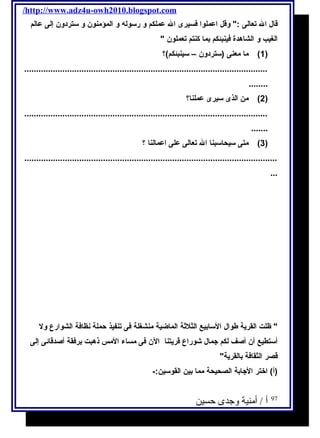 /http://www.adz4u-owh2010.blogspot.com 
قال ال تعالى : وقل اعملوا فسيرى ال عملكم و رسوله و المؤمنون و ستردون إلى عالم 
الغيب و الشاهدة فينبئكم بما كنتم تعملون  
1) ما معنى (ستردون – سينبئكم)؟ ) 
...................................................................................................... 
........ 
2) من الذى سيرى عملنا؟ ) 
...................................................................................................... 
....... 
3) متى سيحاسبنا ال تعالى على اعمالنا ؟ ) 
.......................................................................................................... 
... 
 ظلت القرية طوال السابيع الثلثةة الماضية منشغلة فى تنفيذ حملة نظافة الشوارع ول 
أستطيع أن أصف لكم جمال شوراع قريتنا الن فى مساء المس ذهبت برفقة أصدقائى إلى 
قصر الثقافة بالقرية 
(أ) اختر الجابة الصحيحة مما بين القوسين:- 
97 أ / أمنية وجدى حسين 
 