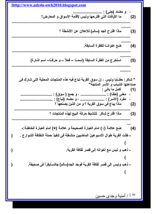 /http://www.adz4u-owh2010.blogspot.com 
- و مضاد (جنى) : ......................... 
2) ما الوقات التى اقترحها ونيس لقامة السواق و المعارض؟ ) 
...................................................................................................... 
........ 
3) ماذا اقترح الجد (سالم) للعلن عن النشطة ؟ ) 
...................................................................................................... 
........ 
4) ضع عنوانــًاا للفقرة السابقة. ) 
...................................................................................................... 
......... 
5) استخرج من الفقرة السابقة (اسمــًاا – فعلًا – و حرفــًاا– اسم اشارة) ) 
...................................................................................................... 
......... 
 شاكر: حقــًاايا ونيس ، إن سوق القرية تباع فيه هذه المنتجات المحلية التى شارك فى 
صناعتها الشباب و السر المنتجة 
1) أكمل ما ياتى : ) 
- معنى (حقـًاا) : ...................... ، و جمع ( سوق) : ........................... 
- مفرد (السر) : ..................... ، و مضاد (تباع) : ............................ 
2) ماذا يباع فى سوق القرية ؟ و من الذين يصنعها ؟ ) 
.................................................................................................... 
3) ماذا اقترح شاكر لتنشيط حركة البيع لهذه المنتجات ؟ ) 
...................................................................................................... 
... 
أمام العبارة الخاطئة:- (×) 4) ضع علمة (√) امام العبارة الصحيحة و علمة ) 
- ظلت القرية طوال السبوعين الماضيين منشغلة فى تنفيذ حملة النظافة الشوارع . ( 
( 
- ذهب و نيس مع أخواته إلى قصر ثةقافة القرية. ( 
( 
- ذهب ونيس إلى قصر ثةقافة القرية فوجد الجد(سالم) جالسـًاايقرأ فى صحيفة. ( 
( 
99 أ / أمنية وجدى حسين 
 