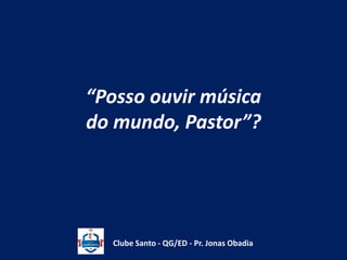 “Posso ouvir música 
do mundo, Pastor”? 
Clube Santo - QG/ED - Pr. Jonas Obadia 
 
