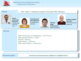 Профессиональное сообщество практик 
«Превентивная медицина» 
ККооммааннддаа •• 22001144 г .г .П Пррооееккт т– – П Пооббееддиитетелльь к кооннккууррсаса « «ТТееххнноо-и-иддееяя»» М МТТСС, ,А АФФКК-г-ргруупппп 
ППаарртнтнееррыы 
Кирпа 
Александр 
Иванович 
Генеральный 
директор 
к.т.н. 
Зиннатуллина 
Ляля Бариевна 
Руководитель 
проекта 
Созонов 
Марк 
Анатольевич 
Вице-президент 
ООО «Региональная ТелеМедика», г. Наб. Челны, 
ООО «Центр Сколиоз», г. Омск, 
МТУСИ, г. Москва, 
ООО «Навит», г. Обнинск, 
ООО «Линк Сервис», г. Ульяновск, 
ООО «Региональная ТелеМедика», г. Наб. Челны, 
ООО «Центр Сколиоз», г. Омск, 
МТУСИ, г. Москва, 
ООО «Навит», г. Обнинск, 
ООО «Линк Сервис», г. Ульяновск, 
Комаров Андрей 
Иванович 
Исполнительный 
директор 
ККооннтатакткнтныыее д даанннныыее ЗЗииннннааттууллллииннаа Л Ляялляя Б Бааррииееввннаа, ,l blb66@@mmaaili.lr.uru, ,8 8(9(90033)0)01155-6-644-6-633 
