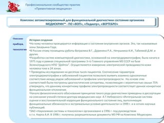 Профессиональное сообщество практик 
«Превентивная медицина» 
Комплекс автоматизированный для функциональной диагностики состояния организма 
Комплекс автоматизированный для функциональной диагностики состояния организма 
Описание 
прибора, 
технологии 
Описание 
прибора, 
технологии 
МЕДИСКРИН™ - ПО «ВОП», «Педиатр», «ВЕРТЕБРО» 
МЕДИСКРИН™ - ПО «ВОП», «Педиатр», «ВЕРТЕБРО» 
История создания 
•На кожу человека проецируется информация о состоянии внутренних органов. Это, так называемые 
зоны Захарьина-Геда. 
•В России этому посвящены работы Вогралика В.Г., Дуриняна Р.А., Нечушкина А.И., Табеевой Д.М. и 
других. 
•Разработка систем компьютерной диагностики, основанной на электродерматографии, была начата в 
1975 году в рамках специальной программы 3-го Главного управления МЗ СССР на базе 
Зеленоградского НПО “Дейтон”. Осуществляется измерение электрической проводимости кожи 
человека токе в 24 зонах. 
• Проведены исследования на десятках тысяч пациентов. Соотнесение параметров 
электродерматографии и заболеваний пациентов позволило выявить взаимно-однозначные 
соответствия между рядом заболеваний и профилем электропроводности. На основе этих 
соответствий были построены диагностические алгоритмы, позволяющие с вероятностью свыше 75% 
утверждать, что данному конкретному профилю электропроводности соответствует данное конкретное 
функциональное отклонение. 
•Начало физиологического обоснования принципов такого рода диагностики приведены в диссертации 
на соискание ученой степени доктора медицинских наук А.Т.Неборского «Интегральная система 
оценки и восстановительной коррекции функционального состояния лиц, выполняющих 
функциональные обязанности в экстремальных условия деятельности» в 1999 г. и в сотнях научных 
публикаций. 
•ЗАО «Наукоемкие системы и технологии» организовано в 1996 г. под руководством 
к.т.н. Кирпа А.И. В 1998 г. получены разрешительные документы МЗ РФ на Комплекс Медискрин. 
История создания 
•На кожу человека проецируется информация о состоянии внутренних органов. Это, так называемые 
зоны Захарьина-Геда. 
•В России этому посвящены работы Вогралика В.Г., Дуриняна Р.А., Нечушкина А.И., Табеевой Д.М. и 
других. 
•Разработка систем компьютерной диагностики, основанной на электродерматографии, была начата в 
1975 году в рамках специальной программы 3-го Главного управления МЗ СССР на базе 
Зеленоградского НПО “Дейтон”. Осуществляется измерение электрической проводимости кожи 
человека токе в 24 зонах. 
• Проведены исследования на десятках тысяч пациентов. Соотнесение параметров 
электродерматографии и заболеваний пациентов позволило выявить взаимно-однозначные 
соответствия между рядом заболеваний и профилем электропроводности. На основе этих 
соответствий были построены диагностические алгоритмы, позволяющие с вероятностью свыше 75% 
утверждать, что данному конкретному профилю электропроводности соответствует данное конкретное 
функциональное отклонение. 
•Начало физиологического обоснования принципов такого рода диагностики приведены в диссертации 
на соискание ученой степени доктора медицинских наук А.Т.Неборского «Интегральная система 
оценки и восстановительной коррекции функционального состояния лиц, выполняющих 
функциональные обязанности в экстремальных условия деятельности» в 1999 г. и в сотнях научных 
публикаций. 
•ЗАО «Наукоемкие системы и технологии» организовано в 1996 г. под руководством 
к.т.н. Кирпа А.И. В 1998 г. получены разрешительные документы МЗ РФ на Комплекс Медискрин. 
 