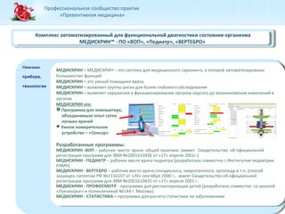 Профессиональное сообщество практик 
«Превентивная медицина» 
Комплекс автоматизированный для функциональной диагностики состояния организма 
Комплекс автоматизированный для функциональной диагностики состояния организма 
Описание 
прибора, 
технологии 
Описание 
прибора, 
технологии 
МЕДИСКРИН™ - ПО «ВОП», «Педиатр», «ВЕРТЕБРО» 
МЕДИСКРИН™ - ПО «ВОП», «Педиатр», «ВЕРТЕБРО» 
МЕДИСКРИН – МЕДИСКРИН – это система для медицинского скрининга, в которой автоматизированы 
большинство функций 
МЕДИСКРИН – это умный помощник врача 
МЕДИСКРИН – выявляет группы риска для более глубокого обследования 
МЕДИСКРИН – выявляет нарушения в функционировании органов задолго до возникновения изменений в 
органах 
МЕДИСКРИН это: 
 Программа для компьютера, 
МЕДИСКРИН – МЕДИСКРИН – это система для медицинского скрининга, в которой автоматизированы 
большинство функций 
МЕДИСКРИН – это умный помощник врача 
МЕДИСКРИН – выявляет группы риска для более глубокого обследования 
МЕДИСКРИН – выявляет нарушения в функционировании органов задолго до возникновения изменений в 
органах 
МЕДИСКРИН это: 
 Программа для компьютера, 
объединившая опыт сотен 
лучших врачей 
Умное измерительное 
объединившая опыт сотен 
лучших врачей 
Умное измерительное 
устройство – «Cенсор» 
Разработанные программы: 
МЕДИСКРИН -ВОП – рабочее место врача общей практики (имеет Свидетельство об официальной 
регистрации программ для ЭВМ №2001610436 от «17» апреля 2001г.) 
МЕДИСКРИН - ПЕДИАТР – рабочее место врача педиатра (разработана совместно с Институтом педиатрии 
РАМН) 
МЕДИСКРИН - ВЕРТЕБРО – рабочее место врача спондиолога, невропатолога, ортопеда и т.п. (способ 
защищен патентом РФ №2156107 от «20» сентября 2000 г., имеет Свидетельство об официальной 
регистрации программ для ЭВМ №2001610435 от «17» апреля 2001 г. 
МЕДИСКРИН - ПРОФОСМОТР - программа для диспансеризации детей (разработана совместно со школой 
«Лукоморье» и поликлиникой №144 г. Москвы) 
МЕДИСКРИН - СТАТИСТИКА – программа для расчета статистики по заболеваниям 
устройство – «Cенсор» 
Разработанные программы: 
МЕДИСКРИН -ВОП – рабочее место врача общей практики (имеет Свидетельство об официальной 
регистрации программ для ЭВМ №2001610436 от «17» апреля 2001г.) 
МЕДИСКРИН - ПЕДИАТР – рабочее место врача педиатра (разработана совместно с Институтом педиатрии 
РАМН) 
МЕДИСКРИН - ВЕРТЕБРО – рабочее место врача спондиолога, невропатолога, ортопеда и т.п. (способ 
защищен патентом РФ №2156107 от «20» сентября 2000 г., имеет Свидетельство об официальной 
регистрации программ для ЭВМ №2001610435 от «17» апреля 2001 г. 
МЕДИСКРИН - ПРОФОСМОТР - программа для диспансеризации детей (разработана совместно со школой 
«Лукоморье» и поликлиникой №144 г. Москвы) 
МЕДИСКРИН - СТАТИСТИКА – программа для расчета статистики по заболеваниям 
 