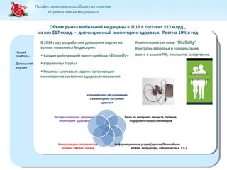 Профессиональное сообщество практик 
«Превентивная медицина» 
Новый 
прибор - 
Домашняя 
версия 
Новый 
прибор - 
Домашняя 
версия 
Объем рынка мобильной медицины в 2017 г. составит $23 млрд., 
из них $17 млрд. – дистанционный мониторинг здоровья. Рост на 10% в год 
К омплексная система “BioSelfy” 
Контроль здоровья и консультация 
врача в вашем ПК, планшете, смартфоне. 
В 2014 году разработана домашняя версия на 
основе комплекса Медискрин: 
• Создан работающий макет прибора «Bioselfy» 
• Разработан Портал 
• Решены ключевые задачи организации 
мониторинга состояния здоровья населения 
 