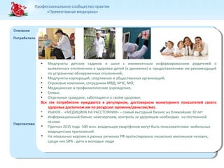 Профессиональное сообщество практик 
«Превентивная медицина» 
Описание 
Потребители 
Описание 
Потребители 
Перспектива 
Перспектива 
● Медпункты детских садиков и школ с ежемесячным информированием родителей о 
выявленных отклонениях в здоровье детей (в динамике) и предоставлением им рекомендаций 
по устранению обнаруженных отклонений; 
● Медпункты корпораций, спортивных и общественных организаций; 
● Страховые компании, сотрудники МВД, МЧС, МО; 
● Медицинские и профилактические учреждения; 
● Семьи; 
● Отдельные граждане, заботящиеся о своём здоровье. 
Все эти потребители нуждаются в регулярном, достоверном мониторинге показателей своего 
здоровья доступном им по ресурсам: времени/деньгам/мес. 
• РЫНОК - «МЕДИЦИНА НА РАССТОЯНИИ» – самый выгодный бизнес на ближайшие 30 лет 
 Информационный бизнес неисчерпаем, контроль за здоровьем необходим на постоянной 
основе 
 Прогноз 2015 года -500 млн. владельцев смартфонов могут быть пользователями мобильных 
медицинских приложений. 
 На локальных версиях в разных регионах РФ протестировано несколько миллионов человек, 
среди них 50% - дети и молодые люди 
● Медпункты детских садиков и школ с ежемесячным информированием родителей о 
выявленных отклонениях в здоровье детей (в динамике) и предоставлением им рекомендаций 
по устранению обнаруженных отклонений; 
● Медпункты корпораций, спортивных и общественных организаций; 
● Страховые компании, сотрудники МВД, МЧС, МО; 
● Медицинские и профилактические учреждения; 
● Семьи; 
● Отдельные граждане, заботящиеся о своём здоровье. 
Все эти потребители нуждаются в регулярном, достоверном мониторинге показателей своего 
здоровья доступном им по ресурсам: времени/деньгам/мес. 
• РЫНОК - «МЕДИЦИНА НА РАССТОЯНИИ» – самый выгодный бизнес на ближайшие 30 лет 
 Информационный бизнес неисчерпаем, контроль за здоровьем необходим на постоянной 
основе 
 Прогноз 2015 года -500 млн. владельцев смартфонов могут быть пользователями мобильных 
медицинских приложений. 
 На локальных версиях в разных регионах РФ протестировано несколько миллионов человек, 
среди них 50% - дети и молодые люди 
 