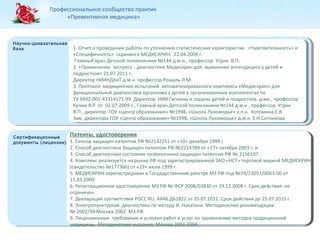 Профессиональное сообщество практик 
«Превентивная медицина» 
Научно-доказательная 
база 1. Отчет о проведении работы по уточнению статистических характеристик «Чувствительность» и 
Научно-доказательная 
база 
Сертификационные 
документы (лицензии) 
Сертификационные 
документы (лицензии) 
«Специфичность» скрининга МЕДИСКРИН. 22.04.2009 г. 
Главный врач Детской поликлиники №144 д.м.н., профессор Угрик В.П. 
2. «Применение экспресс - диагностики Медискрин для выявления аппендицита у детей и 
подростков» 21.07.2011 г. 
Директор НИИНДХиТ д.м.н. профессор Рошаль Л.М. 
3. Протокол медицинских испытаний автоматизированного комплекса «Медискрин» для 
функциональной диагностики организма у детей в организованных контингентах по 
ТУ 9442-001-43314171-99. Директор НИИ Гигиены и охраны детей и подростков. д.мн., профессор 
Кучма В.Р. от 02.07.2009 г., Главный врач Детской поликлиники №144 д.м.н., профессор Угрик 
В.П., директор ГОУ «Центр образования» №1998, «Школа Лукоморье» к.п.н. Котомина Е.В. 
Зам. директора ГОУ «Центр образования» №1998, «Школа Лукоморье» д.м.н. Е.Н.Сотникова 
Патенты, удостоверения 
1. Сенсор защищен патентом РФ №2142251 от «10» декабря 1999 г. 
2. Способ диагностики Защищен патентом РФ №2214789 от «27» октября 2003 г, и 
3. Способ диагностики состояния позвоночника защищен патентом РФ № 2156107. 
4. Комплекс реализуется на рынке РФ под зарегистрированной ЗАО «НСТ» торговой маркой МЕДИСКРИН 
(свидетельство №177366) от «19» июля 1999 г. 
5. МЕДИСКРИН зарегистрирован в Государственном реестре МЗ РФ под №29/23051/0063-00 от 
15.03.2000 
6. Регистрационное удостоверение МЗ РФ № ФСР 2008/03830 от 19.12.2008 г. Срок действия: не 
ограничен. 
7. Декларация соответствия POCC RU. АЯ46.Д61822 от 25.07.2011. Срок действия до 25.07.2015 г. 
8. Электропунктурная диагностика по методу И. Накатани. Методические рекомендации 
№ 2002/34 Москва-2002 МЗ.РФ. 
9. Лицензионные требования и условия работ и услуг по применению методов традиционной 
медицины. Методические указания. Москва 2003-2004. 
 
