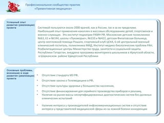 Профессиональное сообщество практик 
«Превентивная медицина» 
Успешный опыт 
развития (реализации) 
проекта Системой пользуются около 2000 врачей, как в России, так и за ее пределами. 
Успешный опыт 
развития (реализации) 
проекта 
Основные проблемы, 
возникшие в ходе 
развития (реализации) 
проекта 
Основные проблемы, 
возникшие в ходе 
развития (реализации) 
проекта 
Системой пользуются около 2000 врачей, как в России, так и за ее пределами. 
Наибольший опыт применения накоплен в массовых обследованиях детей, спортсменов и 
военно-служащих. Это институт педиатрии РАМН РФ, Московские детские поликлиники 
№63, 61 и №144, школы «Лукоморье», №310 и №422, детская Филатовская больница, 
центр неотложной помощи Рошаля, спортивный клуб ЦСКА, 6-ой центральный военный 
клинический госпиталь, поликлиника МИД, Институт медико-биологических проблем РАН, 
Реабилитационные центры Министерство труда, занятости и социальной защиты 
Республики Татарстан, внедрена программа мониторинга школьников в Иркутской области, 
в Шарканском районе Удмуртской Республики 
Наибольший опыт применения накоплен в массовых обследованиях детей, спортсменов и 
военно-служащих. Это институт педиатрии РАМН РФ, Московские детские поликлиники 
№63, 61 и №144, школы «Лукоморье», №310 и №422, детская Филатовская больница, 
центр неотложной помощи Рошаля, спортивный клуб ЦСКА, 6-ой центральный военный 
клинический госпиталь, поликлиника МИД, Институт медико-биологических проблем РАН, 
Реабилитационные центры Министерство труда, занятости и социальной защиты 
Республики Татарстан, внедрена программа мониторинга школьников в Иркутской области, 
в Шарканском районе Удмуртской Республики 
• Отсутствие стандарта МЗ РФ, 
• Отсутствие закона о Телемедицине в РФ, 
• Отсутствие культуры здоровья у большинства населения, 
• Отсутствие финансирования для серийного производства приборов и рекламу, 
• Наличие на рынке массы несертифицированных диагностических систем без должных 
• Отсутствие стандарта МЗ РФ, 
• Отсутствие закона о Телемедицине в РФ, 
• Отсутствие культуры здоровья у большинства населения, 
• Отсутствие финансирования для серийного производства приборов и рекламу, 
• Наличие на рынке массы несертифицированных диагностических систем без должных 
клинических испытаний 
клинических испытаний 
• Наличие интереса у производителей инфокоммуникационных систем и отсутствие 
• Наличие интереса у производителей инфокоммуникационных систем и отсутствие 
интереса у представителей медицинской сферы из-за ложной боязни конкуренции 
интереса у представителей медицинской сферы из-за ложной боязни конкуренции 
 