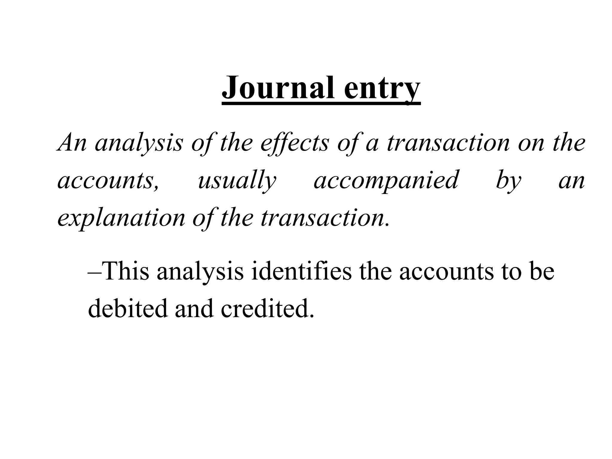 Journal entry An analysis of the effects of a transaction on the accounts, usually accompanied by an explanation of the transaction. 
–This analysis identifies the accounts to be debited and credited.  