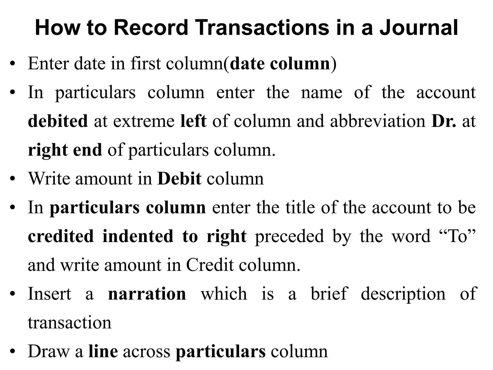 How to Record Transactions in a Journal 
•Enter date in first column(date column) 
•In particulars column enter the name of the account debited at extreme left of column and abbreviation Dr. at right end of particulars column. 
•Write amount in Debit column 
•In particulars column enter the title of the account to be credited indented to right preceded by the word “To” and write amount in Credit column. 
•Insert a narration which is a brief description of transaction 
•Draw a line across particulars column  