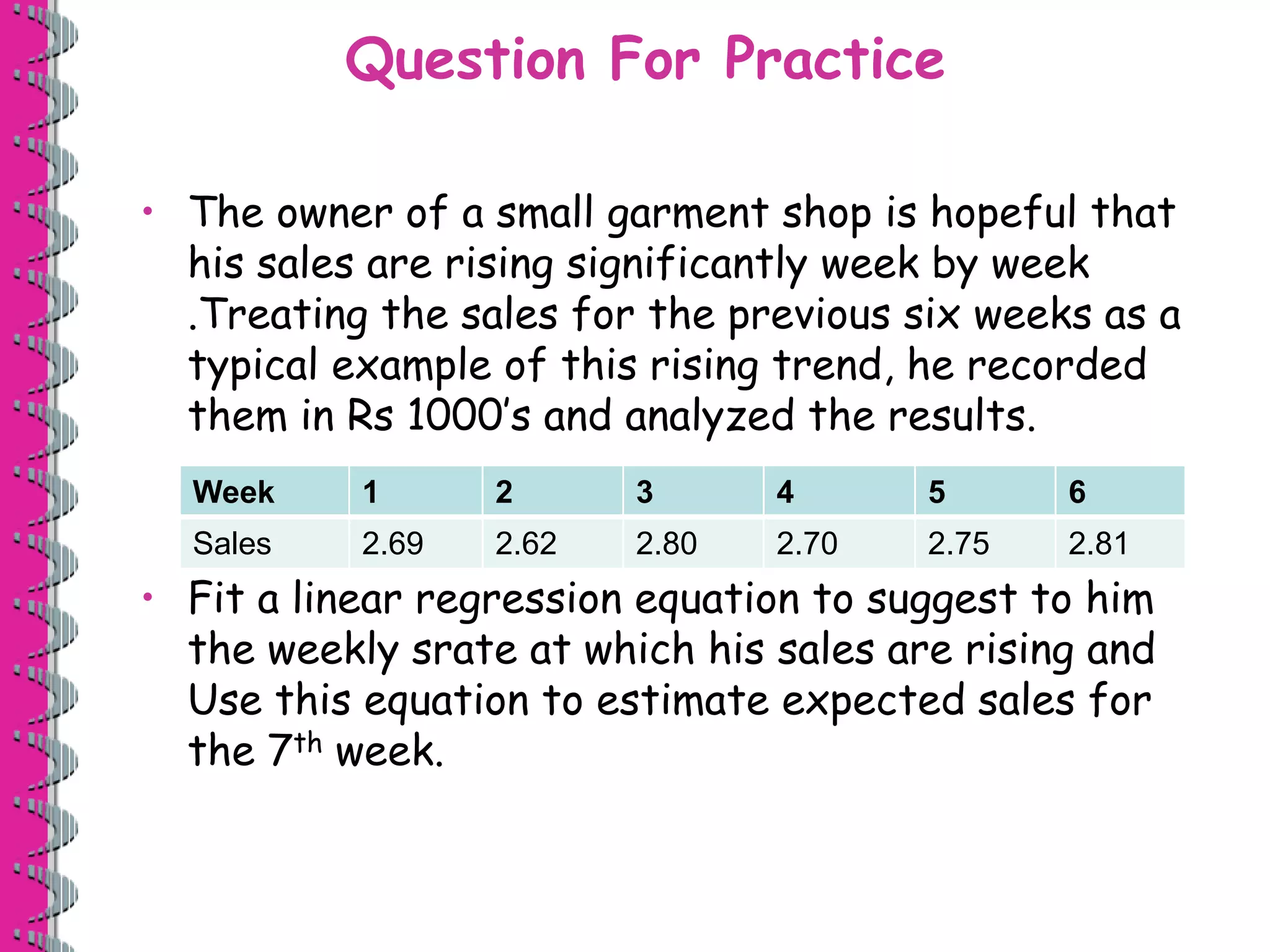 Question For Practice 
• The owner of a small garment shop is hopeful that 
his sales are rising significantly week by week 
.Treating the sales for the previous six weeks as a 
typical example of this rising trend, he recorded 
them in Rs 1000’s and analyzed the results. 
Week 1 2 3 4 5 6 
Sales 2.69 2.62 2.80 2.70 2.75 2.81 
• Fit a linear regression equation to suggest to him 
the weekly srate at which his sales are rising and 
Use this equation to estimate expected sales for 
the 7th week. 
 