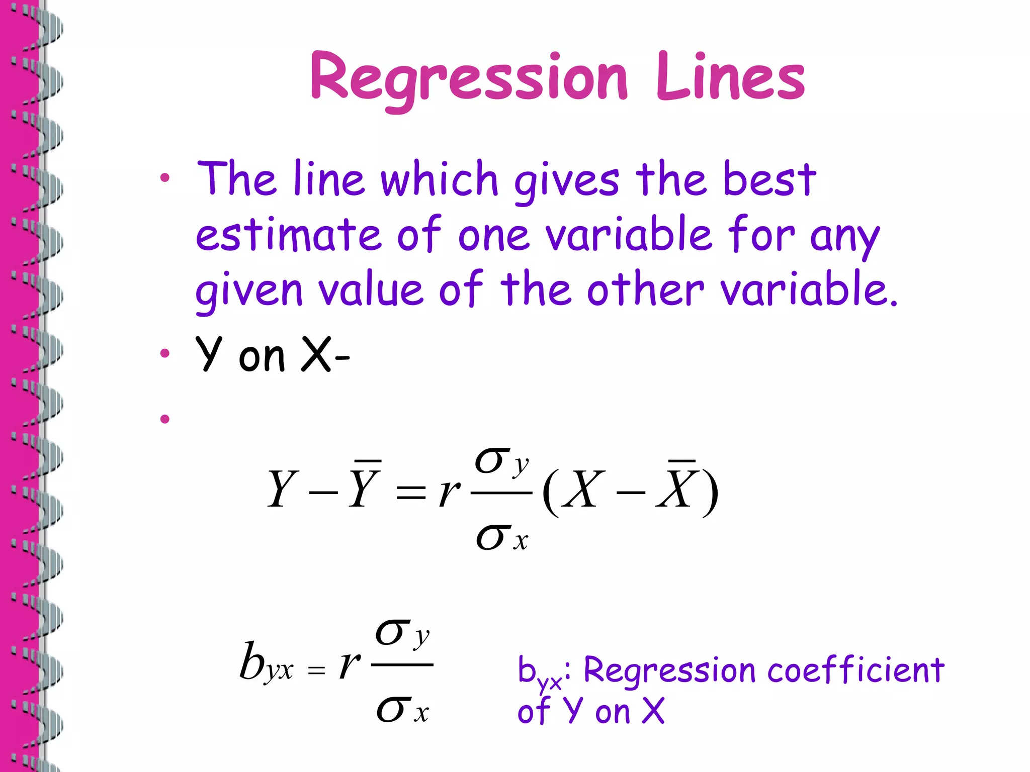 Regression Lines 
• The line which gives the best 
estimate of one variable for any 
given value of the other variable. 
• Y on X- 
• 
 
 
Y  Y  r X  
X 
( ) 
y 
x 
 
 
y 
b yx 
r 
 byx: Regression coefficient 
x 
of Y on X 
 