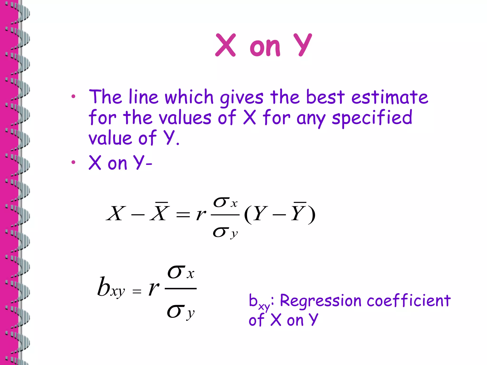 X on Y 
• The line which gives the best estimate 
for the values of X for any specified 
value of Y. 
• X on Y- 
 
 
X  X  r Y  
Y 
 
 
x 
b xy 
r 
y 
 
( ) 
bxy: Regression coefficient 
of X on Y 
x 
y 
 