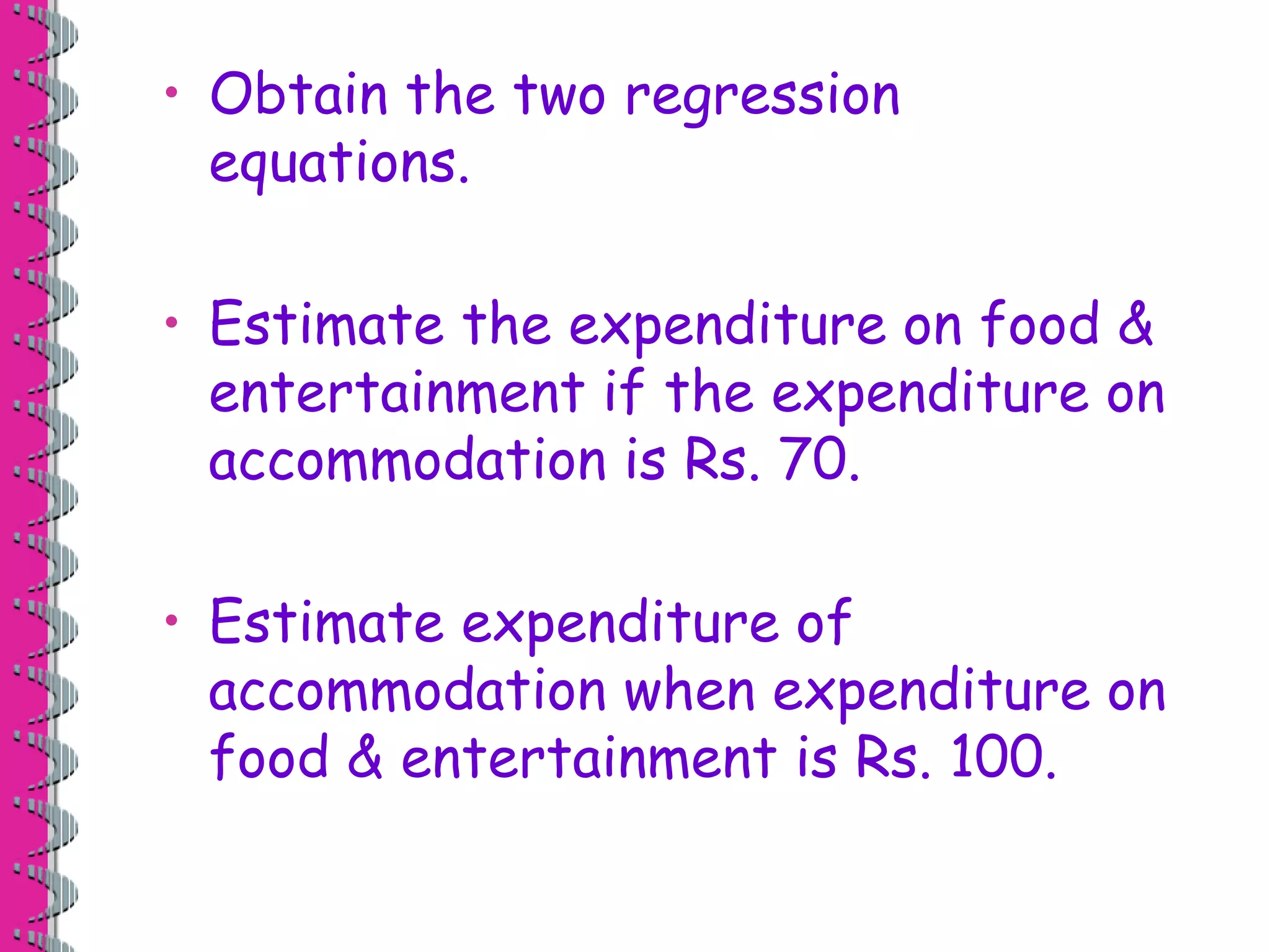 • Obtain the two regression 
equations. 
• Estimate the expenditure on food & 
entertainment if the expenditure on 
accommodation is Rs. 70. 
• Estimate expenditure of 
accommodation when expenditure on 
food & entertainment is Rs. 100. 
 