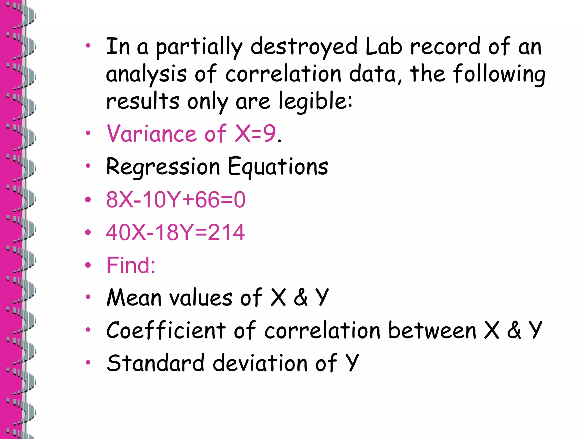 • In a partially destroyed Lab record of an 
analysis of correlation data, the following 
results only are legible: 
• Variance of X=9. 
• Regression Equations 
• 8X-10Y+66=0 
• 40X-18Y=214 
• Find: 
• Mean values of X & Y 
• Coefficient of correlation between X & Y 
• Standard deviation of Y 
 