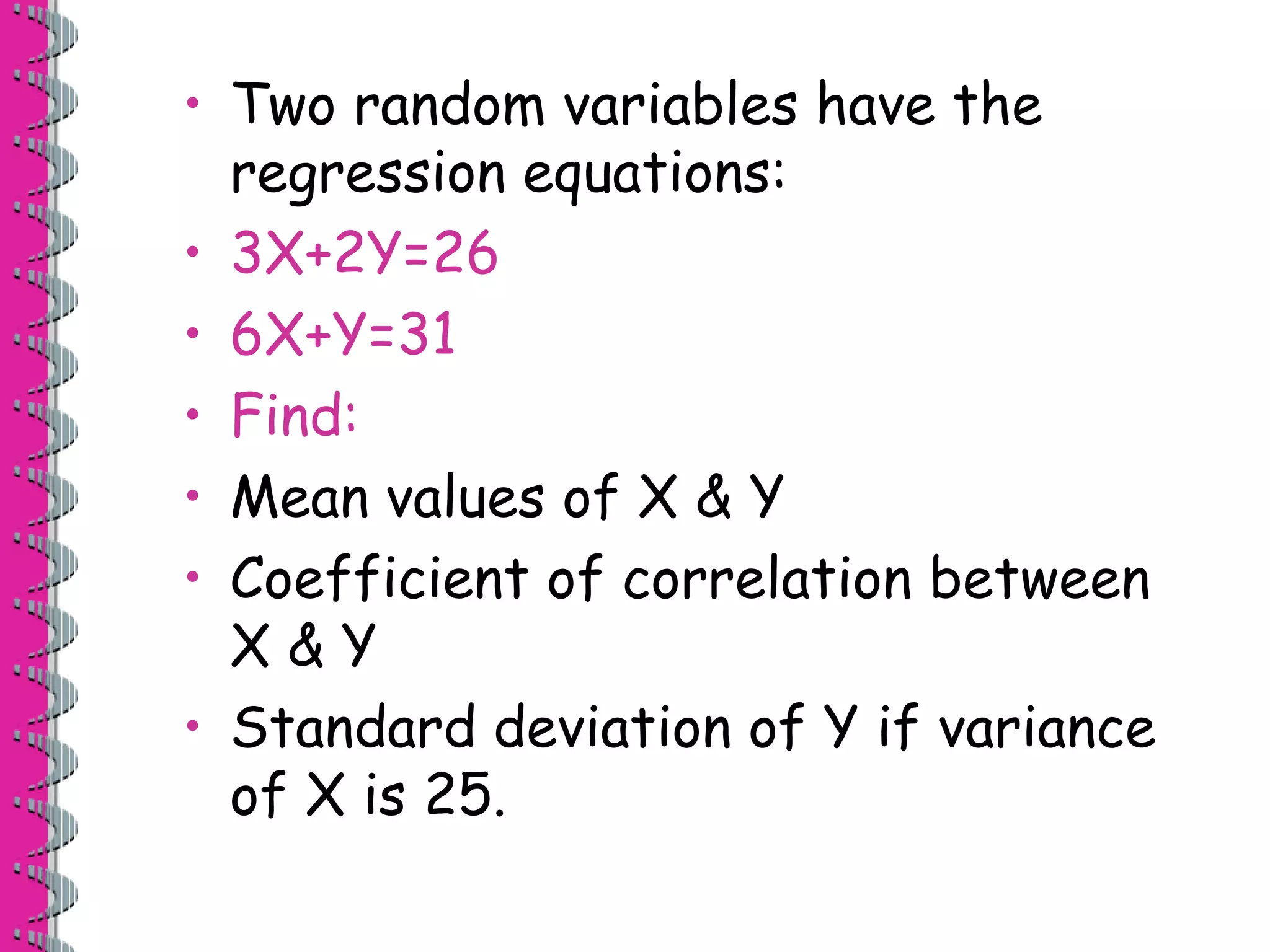 • Two random variables have the 
regression equations: 
• 3X+2Y=26 
• 6X+Y=31 
• Find: 
• Mean values of X & Y 
• Coefficient of correlation between 
X & Y 
• Standard deviation of Y if variance 
of X is 25. 
 