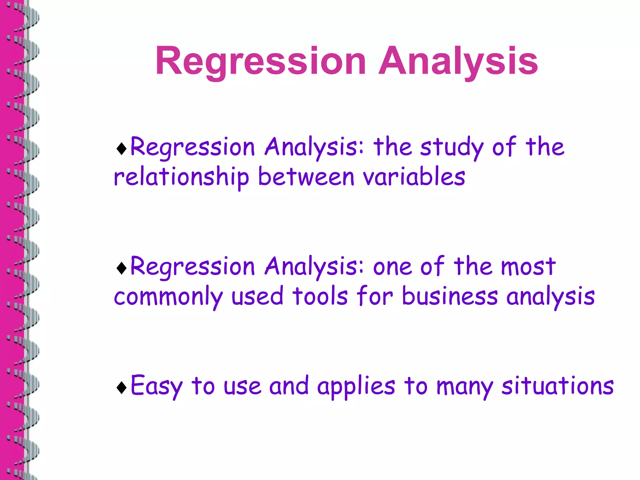 Regression Analysis 
Regression Analysis: the study of the 
relationship between variables 
Regression Analysis: one of the most 
commonly used tools for business analysis 
Easy to use and applies to many situations 
 