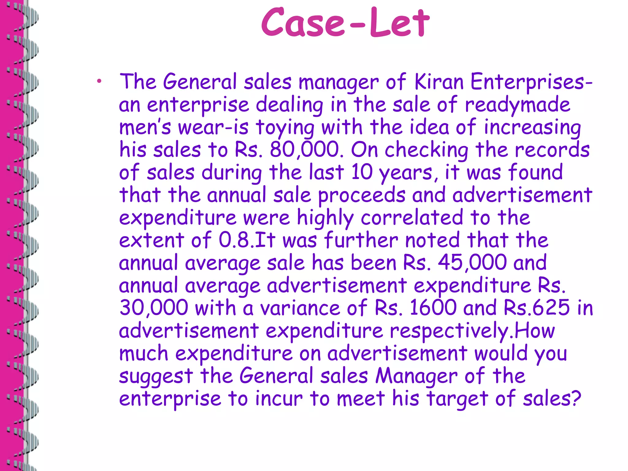 Case-Let 
• The General sales manager of Kiran Enterprises-an 
enterprise dealing in the sale of readymade 
men’s wear-is toying with the idea of increasing 
his sales to Rs. 80,000. On checking the records 
of sales during the last 10 years, it was found 
that the annual sale proceeds and advertisement 
expenditure were highly correlated to the 
extent of 0.8.It was further noted that the 
annual average sale has been Rs. 45,000 and 
annual average advertisement expenditure Rs. 
30,000 with a variance of Rs. 1600 and Rs.625 in 
advertisement expenditure respectively.How 
much expenditure on advertisement would you 
suggest the General sales Manager of the 
enterprise to incur to meet his target of sales? 
