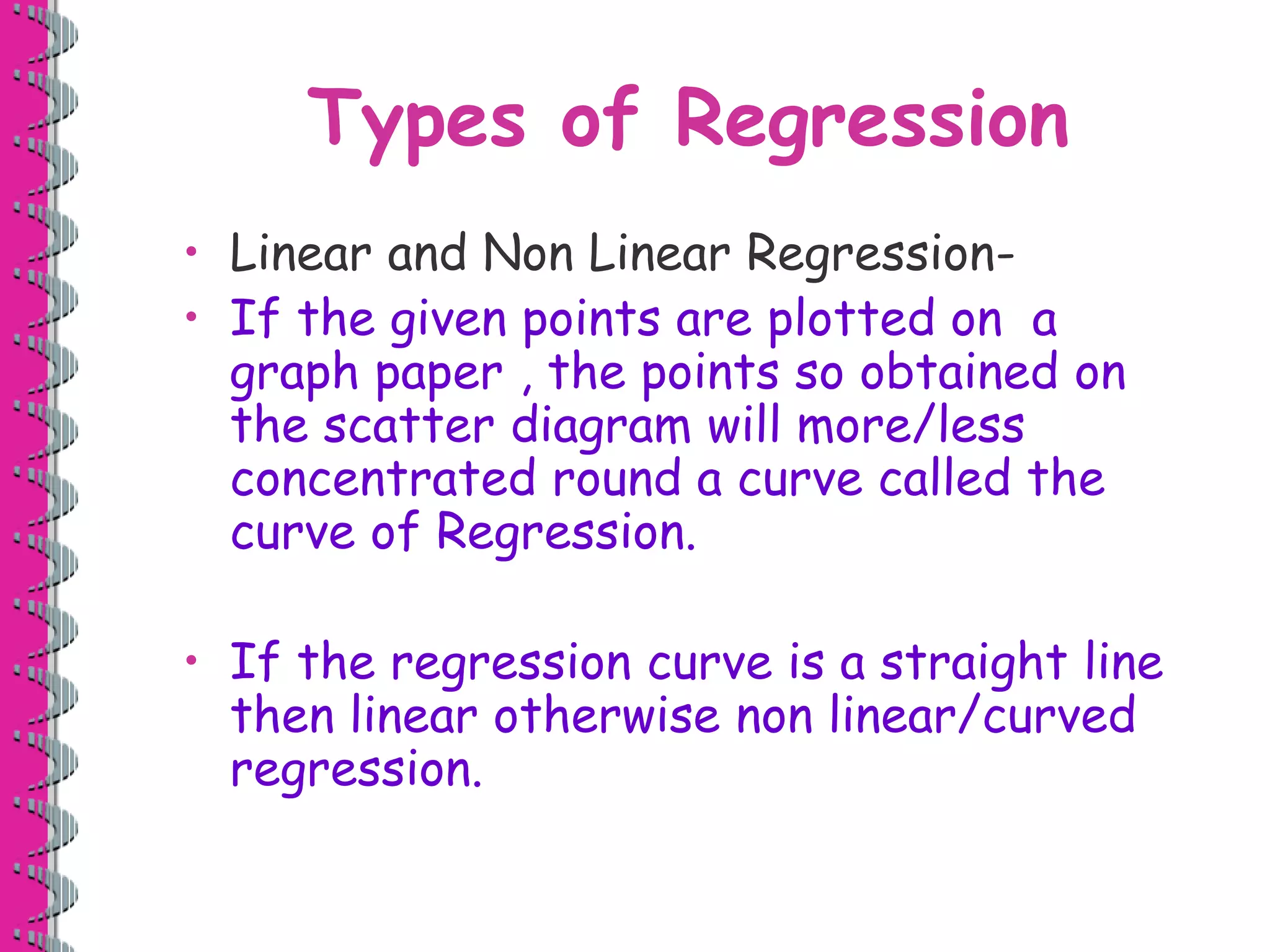 Types of Regression 
• Linear and Non Linear Regression- 
• If the given points are plotted on a 
graph paper , the points so obtained on 
the scatter diagram will more/less 
concentrated round a curve called the 
curve of Regression. 
• If the regression curve is a straight line 
then linear otherwise non linear/curved 
regression. 
 