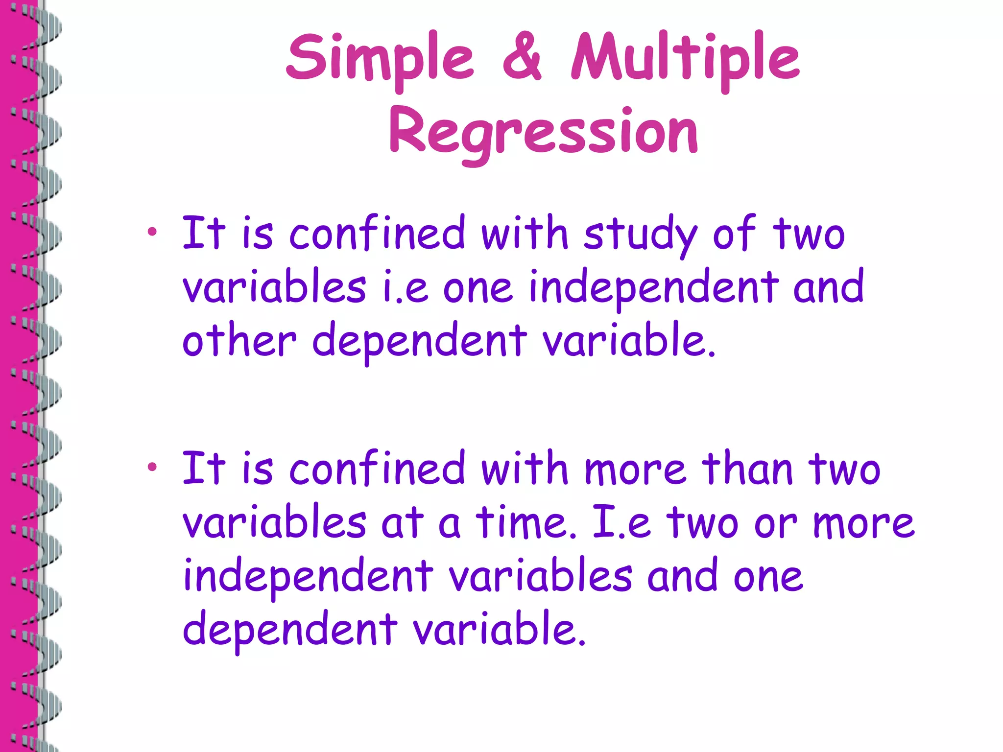 Simple & Multiple 
Regression 
• It is confined with study of two 
variables i.e one independent and 
other dependent variable. 
• It is confined with more than two 
variables at a time. I.e two or more 
independent variables and one 
dependent variable. 
 